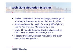 ArchiMate Motivation Extension


• Models stakeholders, drivers for change, business goals,
  principles and requirements, and their relationships
• Mainly addresses the needs of the early TOGAF phases
  and the Requirements Management process
• Inspired by standards and existing techniques such as
  OMG’s Business Motivation Model, KAOS, i*
• Supports traceability between motivations and other
  architectural components
 