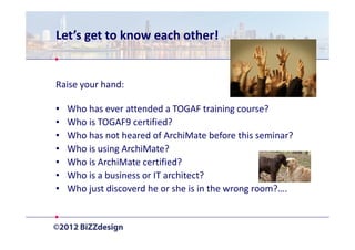 Let’s get to know each other!


Raise your hand:

•   Who has ever attended a TOGAF training course?
•   Who is TOGAF9 certified?
•   Who has not heared of ArchiMate before this seminar?
•   Who is using ArchiMate?
•   Who is ArchiMate certified?
•   Who is a business or IT architect?
•   Who just discoverd he or she is in the wrong room?….
 