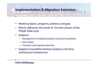 Implementation & Migration Extension


• Models projects, programs, plateaus and gaps
• Mainly addresses the needs of the later phases of the
  TOGAF ADM cycle
• Supports
   – Management of individual projects and project portfolios
   – Gap analysis
   – Transition and migration planning
• Supports traceability between projects and other
  architectural components
 