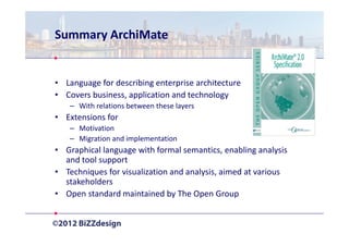 Summary ArchiMate


• Language for describing enterprise architecture
• Covers business, application and technology
   – With relations between these layers
• Extensions for
   – Motivation
   – Migration and implementation
• Graphical language with formal semantics, enabling analysis
  and tool support
• Techniques for visualization and analysis, aimed at various
  stakeholders
• Open standard maintained by The Open Group
 