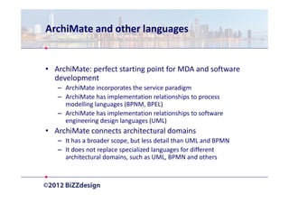 ArchiMate and other languages


• ArchiMate: perfect starting point for MDA and software
  development
   – ArchiMate incorporates the service paradigm
   – ArchiMate has implementation relationships to process
     modelling languages (BPNM, BPEL)
   – ArchiMate has implementation relationships to software
     engineering design languages (UML)
• ArchiMate connects architectural domains
   – It has a broader scope, but less detail than UML and BPMN
   – It does not replace specialized languages for different
     architectural domains, such as UML, BPMN and others
 