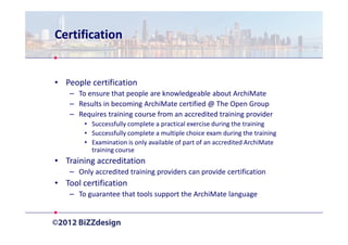 Certification


• People certification
    – To ensure that people are knowledgeable about ArchiMate
    – Results in becoming ArchiMate certified @ The Open Group
    – Requires training course from an accredited training provider
        • Successfully complete a practical exercise during the training
        • Successfully complete a multiple choice exam during the training
        • Examination is only available of part of an accredited ArchiMate
          training course
• Training accreditation
    – Only accredited training providers can provide certification
• Tool certification
    – To guarantee that tools support the ArchiMate language
 
