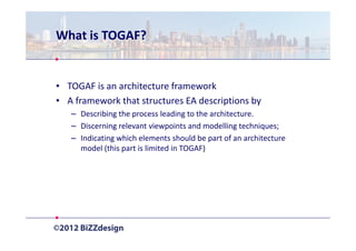 What is TOGAF?


• TOGAF is an architecture framework
• A framework that structures EA descriptions by
   – Describing the process leading to the architecture.
   – Discerning relevant viewpoints and modelling techniques;
   – Indicating which elements should be part of an architecture
     model (this part is limited in TOGAF)
 