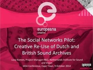 The 
Social 
Networks 
Pilot: 
Crea4ve 
Re-­‐Use 
of 
Dutch 
and 
Bri4sh 
Sound 
Archives 
Lizzy 
Komen, 
Project 
Manager 
R&D, 
Netherlands 
Ins4tute 
for 
Sound 
and 
Vision 
IASA 
Conference, 
Cape 
Town, 
9 
October 
2014 
 