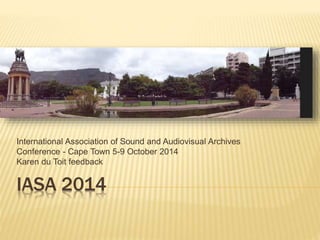 International Association of Sound and Audiovisual Archives 
Conference - Cape Town 5-9 October 2014 
Karen du Toit feedback 
IASA 2014 
 