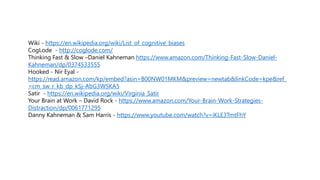 Wiki - https://en.wikipedia.org/wiki/List_of_cognitive_biases
CogLode - http://coglode.com/
Thinking Fast & Slow –Daniel Kahneman https://www.amazon.com/Thinking-Fast-Slow-Daniel-
Kahneman/dp/0374533555
Hooked - Nir Eyal -
https://read.amazon.com/kp/embed?asin=B00NW01MKM&preview=newtab&linkCode=kpe&ref_
=cm_sw_r_kb_dp_kSj-AbG3WSKA5
Satir - https://en.wikipedia.org/wiki/Virginia_Satir
Your Brain at Work – David Rock - https://www.amazon.com/Your-Brain-Work-Strategies-
Distraction/dp/0061771295
Danny Kahneman & Sam Harris - https://www.youtube.com/watch?v=iKLE3TmtFhY
 
