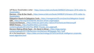 Jeff Bezos Shareholders Letter - https://www.scribd.com/book/344982413/Amazon-2016-Letter-to-
Shareholders
Decisive – Chip & Dan Heath - https://www.scribd.com/book/344982413/Amazon-2016-Letter-to-
Shareholders
Delegation Boards & Delegation Cards - https://management30.com/practice/delegation-board/
HBR - https://hbr.org/2010/06/the-decision-driven-organization
Choice Architecture - https://www.sas.upenn.edu/~baron/475/choice.architecture.pdf
WRAP Process - http://heathbrothers.com/ot/wp-
content/uploads/2013/03/The_WRAP_Process_one_pager.pdf
Decision Making White Paper – Dr. David G Ullman - https://eapj.org/wp-
content/uploads/2017/06/Decision-Architecture-Whitepaper-Part-1.pdf
AI in the boardroom:- https://slate.com/technology/2019/03/artificial-intelligence-corporate-
board-algorithm.html
 