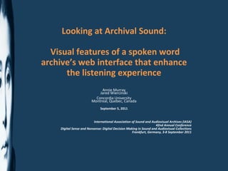 Looking at Archival Sound: Visual features of a spoken word archive’s web interface that enhance the listening experience Annie Murray Jared Wiercinski Concordia University Montreal, Quebec, Canada September 5, 2011 International Association of Sound and Audiovisual Archives (IASA) 42nd Annual Conference Digital Sense and Nonsense: Digital Decision Making in Sound and Audiovisual Collections Frankfurt, Germany, 3-8 September 2011 