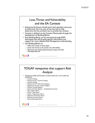 11/16/13 
10 
Loss, Threat and Vulnerability  
and the EA Context 
• Enterprise Architects should work with specialist resources 
to determine the true cost of any loss, but to help 
determine this the architect has to provide the context. 
• Context is defined via the Content Metamodel through the 
development of Building Blocks 
• Each Building Block can be examined through ADM 
techniques that will provide specific information and 
support for more detailed Risk Management understanding 
• Use Building Blocks to: 
– define the variety of asset types 
– assess the threat to the assets and vulnerability 
– determine the relationships between assets and their 
interdependencies  
© 2013 - Metaplexity Associates® LLC - All Rights Reserved. 19 
TOGAF viewpoints that support Risk 
Analysis  
• Viewpoints enable the Architect to build context for a risk model and 
assessment: 
– Location Catalog 
– Business Service / Function Catalog 
– Interface Catalog  
– Business Service / Information Diagram 
– Application and User Location Diagram 
– Solution Concept Diagram  
– System Use-Case Diagram – including Mis-Use Cases 
– Role / System Matrix 
– System / Data Matrix 
– System / Organisation Matrix  
– Application Interaction Matrix  
– Business Interaction Matrix  
– System Technology Matrix 
© 2013 - Metaplexity Associates® LLC - All Rights Reserved. 20 
 