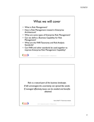 11/16/13 
2 
What we will cover 
• What is Risk Management? 
• How is Risk Management treated in Enterprise 
Architecture? 
• What are some types of Enterprise Risk Management? 
• Can we define a Business Capability for Risk 
Management? 
• What are the FAIR Taxonomy and Risk Analysis 
Standards? 
• Can FAIR and other standards be used together to 
improve Enterprise Risk Management Capability? 
© 2013 - Metaplexity Associates® LLC - All Rights Reserved. 3 
Risk is a natural part of the business landscape. 
If left unmanaged, the uncertainty can spread like weeds. 
If managed effectively, losses can be avoided and benefits 
obtained. 
Source: RiskIT. IT Governance Institute 
4 
© 2013 - Metaplexity Associates® LLC - All Rights Reserved. 
 