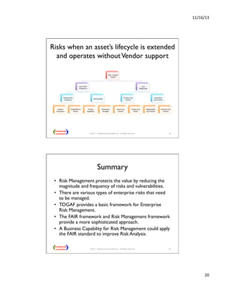 11/16/13 
20 
Risks when an asset’s lifecycle is extended 
and operates without Vendor support 
39 
Risk 
– 
System 
Failure 
Loss 
Event 
Frequency 
Threat 
Event 
Frequency 
Contact 
Frequency 
Probability 
of 
AcNon 
Vulnerability 
Threat 
Capability 
Resistance 
Strength 
Loss 
Magnitude 
Primary 
Loss 
Factors 
Asset 
Loss 
Factors 
Threat 
Loss 
Factor 
Secondary 
Loss 
Factors 
OrganizaNon 
Loss 
Factors 
External 
Loss 
Factors 
© 2013 - Metaplexity Associates® LLC - All Rights Reserved. 
Summary 
• Risk Management protects the value by reducing the 
magnitude and frequency of risks and vulnerabilities. 
• There are various types of enterprise risks that need 
to be managed. 
• TOGAF provides a basic framework for Enterprise 
Risk Management. 
• The FAIR framework and Risk Management framework 
provide a more sophisticated approach. 
• A Business Capability for Risk Management could apply 
the FAIR standard to improve Risk Analysis. 
© 2013 - Metaplexity Associates® LLC - All Rights Reserved. 40 
