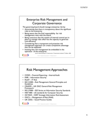 11/16/13 
6 
Enterprise Risk Management and 
Corporate Governance 
The governing board should manage enterprise risk by: 
• Ascertaining that there is transparency about the significant 
risks to the enterprise 
• Being aware that the final responsibility for risk 
management rests with the board 
• Being conscious that the system of internal control put in 
place to manage risks often has the capacity to generate 
cost-efficiency 
• Considering that a transparent and proactive risk 
management approach can create competitive advantage 
that can be exploited 
• Insisting that risk management be embedded in the 
operation of the enterprise 
Source: 
Board 
Briefing 
on 
IT 
Governance. 
IT 
Governance 
InsNtute 
2nd 
EdiNon. 
2004 
© 2013 - Metaplexity Associates® LLC - All Rights Reserved. 11 
Risk Management Approaches 
• COSO – Financial Reporting – Internal Audit 
• FAIR – Information Security 
• RiskIT – IT Risk 
• ISO 31000 – Risk Management General Principles and 
Guidelines 
• CRAMM – UK OGC General Risk Management 
Framework 
• ISO 27000 – ISO Series on Information Security Standards 
• NIST 800 – US standards for Computer Security 
• OCTAVE – CERT Strategic Information Risk Assessment 
• OGC’s – Management of Risk (MoR) 
• UK CESG – Good Practice Guides  
© 2013 - Metaplexity Associates® LLC - All Rights Reserved. 12 
 