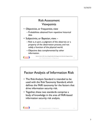 11/16/13 
7 
Risk Assessment 
Viewpoints 
• Objectivist, or frequentist, view  
– Probabilities obtained from repetitive historical 
data 
• Subjectivist, or Bayesian, view. –  
– Risk is, in part, a judgment of the observer, or a 
property of the observation process, and not 
solely a function of the physical world.  
– Objective data complemented by other 
information. 
Borison, A. Hamm, G. 2010. How to Manage Risk (After Risk Management Has Failed). Sloan Management Review. 
© 2013 - Metaplexity Associates® LLC - All Rights Reserved. 13 
Factor Analysis of Information Risk 
• The Risk Analysis Standard is intended to be 
used with the Risk Taxonomy Standard, which 
defines the FAIR taxonomy for the factors that 
drive information security risk.  
• Together, these two standards comprise a 
body of knowledge in the area of FAIR-based 
information security risk analysis. 
© 2013 - Metaplexity Associates® LLC - All Rights Reserved. 14 
 