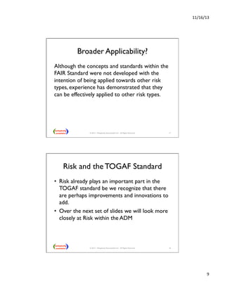 11/16/13 
9 
Broader Applicability? 
Although the concepts and standards within the 
FAIR Standard were not developed with the 
intention of being applied towards other risk 
types, experience has demonstrated that they 
can be effectively applied to other risk types. 
© 2013 - Metaplexity Associates® LLC - All Rights Reserved. 17 
Risk and the TOGAF Standard 
• Risk already plays an important part in the 
TOGAF standard be we recognize that there 
are perhaps improvements and innovations to 
add. 
• Over the next set of slides we will look more 
closely at Risk within the ADM 
© 2013 - Metaplexity Associates® LLC - All Rights Reserved. 18 
 