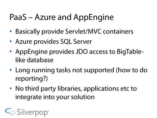 PaaS – Azure and AppEngineBasically provide Servlet/MVC containersAzure provides SQL ServerAppEngine provides JDO access to BigTable-like databaseLong running tasks not supported (how to do reporting?)No third party libraries, applications etc to integrate into your solution