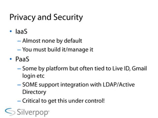 Privacy and SecurityIaaSAlmost none by defaultYou must build it/manage itPaaSSome by platform but often tied to Live ID, Gmail login etcSOME support integration with LDAP/Active DirectoryCritical to get this under control!
