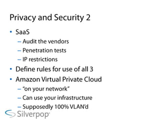 Privacy and Security 2SaaSAudit the vendorsPenetration testsIP restrictionsDefine rules for use of all 3Amazon Virtual Private Cloud“on your network”Can use your infrastructureSupposedly 100% VLAN’d