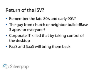 Return of the ISV?Remember the late 80’s and early 90’s?The guy from church or neighbor build dBase 3 apps for everyone?Corporate IT killed that by taking control of the desktopPaaS and SaaS will bring them back