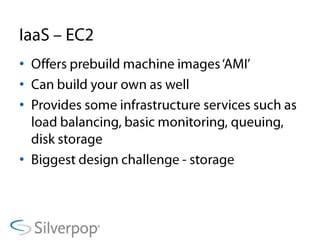IaaS – EC2Offers prebuildmachine images ‘AMI’Can build your own as wellProvides some infrastructure services such as load balancing, basic monitoring, queuing, disk storageBiggest design challenge - storage