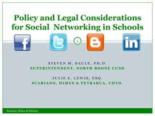 Policy and Legal Considerations
   for Social Networking in Schools
                                    1




                         STEVEN M. BAULE, PH.D.
                   SUPERINTENDENT, NORTH BOONE CUSD

                           JULIE E. LEWIS, ESQ.
                    SCARIANO, HIMES & PETRARCA, CHTD.




Scariano, Himes & Petrarca
 