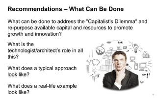 19 
Recommendations –What Can Be Done 
What can be done to address the "Capitalist's Dilemma" and re-purpose available capital and resources to promote growth and innovation? 
What is the technologist/architect’s role in all this? 
What does a typical approach look like? 
What does a real-life example look like?  