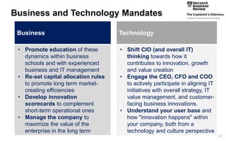 20 
Promote portfolio rationalization methods that address long term growth and innovation needs 
•Focus on capabilities and systems that address all three forms of innovation, especially those targeted at market-creating innovations 
•Leverage learnings from past innovation efforts from other firms 
•Adopt best practices for ideation, innovation and commercialization 
Business and Technology Mandates 
•Promote education of these dynamics within business schools and with experienced business and IT management 
•Re-set capital allocation rules to promote long term market- creating efficiencies 
•Develop innovation scorecards to complement short-term operational ones 
•Manage the company to maximize the value of the enterprise in the long term 
Business 
•Shift CIO (and overall IT) thinking towards how it contributes to innovation, growth and value creation 
•Engage the CEO, CFO and COO to actively participate in aligning IT initiatives with overall strategy, IT value management, and customer- facing business innovations. 
•Understand your user base and how "innovation happens" within your company, both from a technology and culture perspective 
Technology  