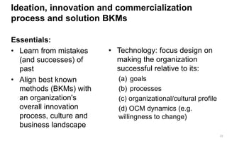 23 
Ideation, innovation and commercialization process and solution BKMs 
Essentials: 
•Learn from mistakes (and successes) of past 
•Align best known methods (BKMs) with an organization's overall innovation process, culture and business landscape 
•Technology: focus design on making the organization successful relative to its: 
(a)goals 
(b)processes 
(c) organizational/cultural profile 
(d) OCM dynamics (e.g. willingness to change)  