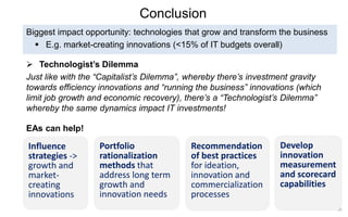 35 
Conclusion 
Technologist’s Dilemma 
Just like with the “Capitalist’s Dilemma”, whereby there’s investment gravity towards efficiency innovations and “running the business” innovations (which limit job growth and economic recovery), there’s a “Technologist’s Dilemma” whereby the same dynamics impact IT investments! 
Biggest impact opportunity: technologies that grow and transform the business 
E.g. market-creating innovations (<15% of IT budgets overall) 
EAs can help! 
Influence strategies -> growth and market- creating innovations 
Portfolio rationalization methods that address long term growth and innovation needs 
Recommendation of best practices for ideation, innovation and commercialization processes 
Develop innovation measurement and scorecard capabilities  