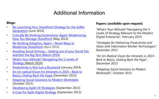 38 
Additional Information 
Blogs: 
•Re-Launching Your SharePoint Strategy for the SoMo Generation(June 2014) 
•Critically Re-thinking Governance, Again: Modernizing How You Manage SharePoint(May 2014) 
•Re-thinking Adoption, Again –Novel Ways to Modernize SharePoint(April 2014) 
•Avoiding Social Entropy –Getting out of your Social Silo and Into the Big Tent (March 2014) 
•What’s Your Altitude? Navigating the 5 Levels of Strategy(March 2014) 
•Productivity is Not Just a Buzzword(January 2014) 
•An Un-radical Vision for Intranets in 2014 –Back to Basics, Dialing Back the Hype(December 2013) 
•Adapting Social Solutions to Modern Workstyles(October 2013) 
•Developing Agile UX Strategies(September 2013) 
•A Case for Agile Digital Strategy(September 2013) 
Papers: (available upon request) 
“What’s Your Altitude? Navigating the 5 Levels of Strategy Relevant to the Modern Digital Enterprise”, February 2014 
“Strategies for Delivering Productivity and Value with Information Worker Technologies”, December 2013 
“An Un-Radical Vision for Intranets in 2014 - Back to Basics, Dialing Back the Hype”, December 2013 
“Adapting Social Solutions to Modern Workstyles”, October 2013  