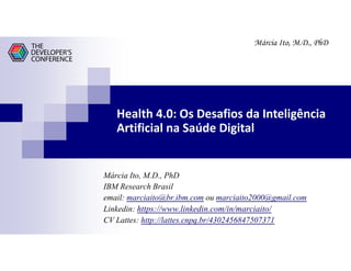 Márcia Ito, M.D., PhD
Health 4.0: Os Desafios da Inteligência
Artificial na Saúde Digital
Márcia Ito, M.D., PhD
IBM Research Brasil
email: marciaito@br.ibm.com ou marciaito2000@gmail.com
Linkedin: https://www.linkedin.com/in/marciaito/
CV Lattes: http://lattes.cnpq.br/4302456847507371
 