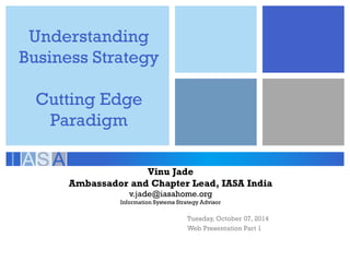 Understanding Business Strategy Cutting Edge Paradigm 
Tuesday, October 07, 2014 
Web Presentation Part 1 
Vinu Jade 
Ambassador and Chapter Lead, IASA India 
v.jade@iasahome.org 
Information Systems Strategy Advisor  