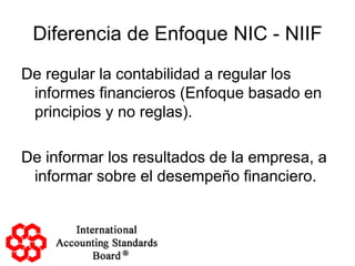 Diferencia de Enfoque NIC - NIIF
De regular la contabilidad a regular los
 informes financieros (Enfoque basado en
 principios y no reglas).

De informar los resultados de la empresa, a
 informar sobre el desempeño financiero.
 