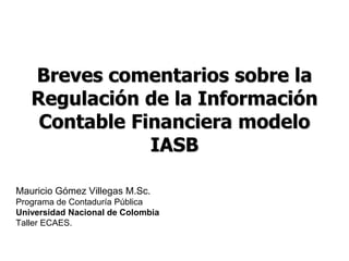Breves comentarios sobre la
   Regulación de la Información
    Contable Financiera modelo
               IASB

Mauricio Gómez Villegas M.Sc.
Programa de Contaduría Pública
Universidad Nacional de Colombia
Taller ECAES.
 