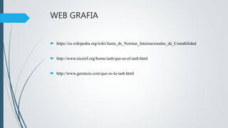 WEB GRAFIA
 https://es.wikipedia.org/wiki/Junta_de_Normas_Internacionales_de_Contabilidad
 http://www.nicniif.org/home/iasb/que-es-el-iasb.html
 http://www.gerencie.com/que-es-la-iasb.html
 