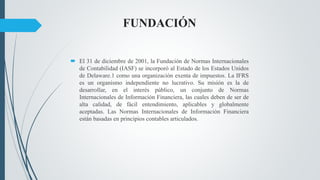 FUNDACIÓN
 El 31 de diciembre de 2001, la Fundación de Normas Internacionales
de Contabilidad (IASF) se incorporó al Estado de los Estados Unidos
de Delaware.1 como una organización exenta de impuestos. La IFRS
es un organismo independiente no lucrativo. Su misión es la de
desarrollar, en el interés público, un conjunto de Normas
Internacionales de Información Financiera, las cuales deben de ser de
alta calidad, de fácil entendimiento, aplicables y globalmente
aceptadas. Las Normas Internacionales de Información Financiera
están basadas en principios contables articulados.
 