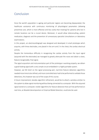 INSTRUMENTATION	AND	SIGNAL	ACQUISITION	IN	BIOENGINEERING	
ECG	
	 13	
Conclusion	
	
Since	the	world's	population	is	ageing	and	particular	regions	are	becoming	depopulated,	the	
healthcare	 assistance	 with	 continuous	 monitoring	 of	 physiological	 parameters	 (allowing	
preventive	care,	which	is	more	effective	and	less	costly	than	treating)	for	patients	who	live	in	
remote	 locations	 can	 be	 a	 crucial	 device.	 Moreover,	 it	 would	 allow	 teleconsulting,	 patient	
medication,	diagnosis	and	the	prevention	of	unnecessary	specialist	consultations	or	laboratory	
examinations.	
In	 this	 project,	 an	 electrocardiograph	 was	 designed	 and	 developed.	 A	 small	 prototype	 which	
acquires,	with	three	electrodes,	one	placed	in	the	arm	and	2	in	the	chest,	the	cardiac	electrical	
activity.	
Despite	 the	 tremendous	 difficulty	 in	 recognizing	 the	 cardiac	 activity	 from	 the	 input	 signal	
(acquired	with	the	electrodes)	we	managed	to	greatly	attenuate	the	noise	and	obtain	a	clean,	
feature	recognizable,	final	signal.	
The	signal	acquisition	and	instrumentation	part	of	the	prototype	is	working	properly,	we	obtain	
a	good-looking	signal	with	a	very	simple	circuit	embedded	in	a	highly	portable	system.	
However,	 we	 fell	 short	 on	 the	 signal	 processing	 part,	 real-time	 feature	 detection	 algorithms	
needed	more	time	to	be	refined,	and	more	controlled	tests	had	to	be	performed	to	validate	those	
detections,	this	however	was	out	of	the	scope	of	this	course.	
A	future	improvement,	besides	algorithm	refinement,	would	be	to	attach	a	wireless	emitter	to	
the	system	to	allow	signal	monitoring	without	being	connected	to	a	computer.	With	the	acquired	
signal	stored	on	a	computer,	harder	algorithms	for	feature	detection	that	can’t	be	performed	on	
real	time,	as	Wavelet	decomposition	or	Empirical	Mode	Detection,	could	also	be	used.	
	
	 	
 