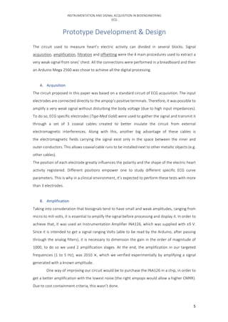 INSTRUMENTATION	AND	SIGNAL	ACQUISITION	IN	BIOENGINEERING	
ECG	
	 5	
Prototype	Development	&	Design	
The	 circuit	 used	 to	 measure	 heart’s	 electric	 activity	 can	 divided	 in	 several	 blocks.	 Signal	
acquisition,	amplification,	filtration	and	offsetting	were	the	4	main	procedures	used	to	extract	a	
very	weak	signal	from	ones’	chest.	All	the	connections	were	performed	in	a	breadboard	and	then	
an	Arduino	Mega	2560	was	chose	to	achieve	all	the	digital	processing.				
	
A. Acquisition	
The	circuit	proposed	in	this	paper	was	based	on	a	standard	circuit	of	ECG	acquisition.	The	input	
electrodes	are	connected	directly	to	the	ampop’s	positive	terminals.	Therefore,	it	was	possible	to	
amplify	a	very	weak	signal	without	disturbing	the	body	voltage	(due	to	high	input	impedances).	
To	do	so,	ECG	specific	electrodes	(Tiga-Med	Gold)	were	used	to	gather	the	signal	and	transmit	it	
through	 a	 set	 of	 3	 coaxial	 cables	 created	 to	 better	 insulate	 the	 circuit	 from	 external	
electromagnetic	 interferences.	 Along	 with	 this,	 another	 big	 advantage	 of	 these	 cables	 is	
the	 electromagnetic	 fields	 carrying	 the	 signal	 exist	 only	 in	 the	 space	 between	 the	 inner	 and	
outer	conductors.	This	allows	coaxial	cable	runs	to	be	installed	next	to	other	metallic	objects	(e.g.	
other	cables).	
The	position	of	each	electrode	greatly	influences	the	polarity	and	the	shape	of	the	electric	heart	
activity	 registered.	 Different	 positions	 empower	 one	 to	 study	 different	 specific	 ECG	 curve	
parameters.	This	is	why	in	a	clinical	environment,	it’s	expected	to	perform	these	tests	with	more	
than	3	electrodes.				
	
B. Amplification	
Taking	into	consideration	that	biosignals	tend	to	have	small	and	weak	amplitudes,	ranging	from	
micro	to	mili	volts,	it	is	essential	to	amplify	the	signal	before	processing	and	display	it.	In	order	to	
achieve	that,	it	was	used	an	Instrumentation	Amplifier	INA126,	which	was	supplied	with	±9	V.	
Since	it	is	intended	to	get	a	signal	ranging	Volts	(able	to	be	read	by	the	Arduino,	after	passing	
through	the	analog	filters),	it	is	necessary	to	dimension	the	gain	in	the	order	of	magnitude	of	
1000,	to	do	so	we	used	2	amplification	stages.	At	the	end,	the	amplification	in	our	targeted	
frequencies	(1	to	5	Hz),	was	2010	×,	which	we	verified	experimentally	by	amplifying	a	signal	
generated	with	a	known	amplitude.	
One	way	of	improving	our	circuit	would	be	to	purchase	the	INA126	in	a	chip,	in	order	to	
get	a	better	amplification	with	the	lowest	noise	(the	right	ampops	would	allow	a	higher	CMRR).	
Due	to	cost	containment	criteria,	this	wasn’t	done.	
 