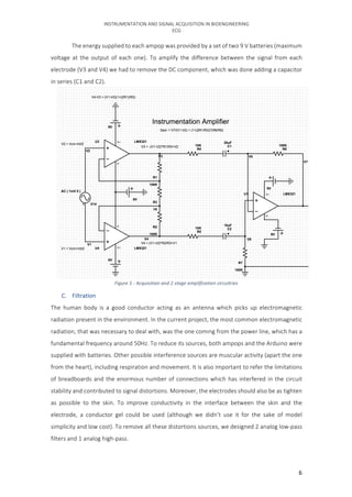 INSTRUMENTATION	AND	SIGNAL	ACQUISITION	IN	BIOENGINEERING	
ECG	
	 6	
	 The	energy	supplied	to	each	ampop	was	provided	by	a	set	of	two	9	V	batteries	(maximum	
voltage	 at	 the	 output	 of	 each	 one).	 To	 amplify	 the	 difference	 between	 the	 signal	 from	 each	
electrode	(V3	and	V4)	we	had	to	remove	the	DC	component,	which	was	done	adding	a	capacitor	
in	series	(C1	and	C2).	
	
C. Filtration	
The	 human	 body	 is	 a	 good	 conductor	 acting	 as	 an	 antenna	 which	 picks	 up	 electromagnetic	
radiation	present	in	the	environment.	In	the	current	project,	the	most	common	electromagnetic	
radiation,	that	was	necessary	to	deal	with,	was	the	one	coming	from	the	power	line,	which	has	a	
fundamental	frequency	around	50Hz.	To	reduce	its	sources,	both	ampops	and	the	Arduino	were	
supplied	with	batteries.	Other	possible	interference	sources	are	muscular	activity	(apart	the	one	
from	the	heart),	including	respiration	and	movement.	It	is	also	important	to	refer	the	limitations	
of	breadboards	and	the	enormous	number	of	connections	which	has	interfered	in	the	circuit	
stability	and	contributed	to	signal	distortions.	Moreover,	the	electrodes	should	also	be	as	tighten	
as	 possible	 to	 the	 skin.	 To	 improve	 conductivity	 in	 the	 interface	 between	 the	 skin	 and	 the	
electrode,	 a	 conductor	 gel	 could	 be	 used	 (although	 we	 didn’t	 use	 it	 for	 the	 sake	 of	 model	
simplicity	and	low	cost).	To	remove	all	these	distortions	sources,	we	designed	2	analog	low-pass	
filters	and	1	analog	high-pass.			
Figure	5	-	Acquisition	and	2	stage	amplification	circuitries	
 