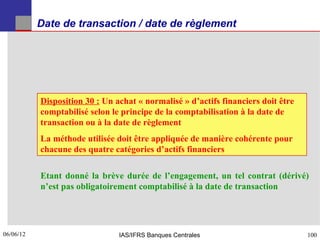 Date de transaction / date de règlement




           Disposition 30 : Un achat « normalisé » d’actifs financiers doit être
           comptabilisé selon le principe de la comptabilisation à la date de
           transaction ou à la date de règlement
           La méthode utilisée doit être appliquée de manière cohérente pour
           chacune des quatre catégories d’actifs financiers

           Etant donné la brève durée de l’engagement, un tel contrat (dérivé)
           n’est pas obligatoirement comptabilisé à la date de transaction




06/06/12
100                             IAS/IFRS Banques Centrales                         100
 