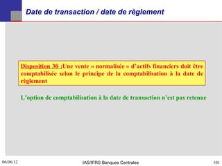 Date de transaction / date de règlement




           Disposition 30 :Une vente « normalisée » d’actifs financiers doit être
           comptabilisée selon le principe de la comptabilisation à la date de
           règlement

           L’option de comptabilisation à la date de transaction n’est pas retenue




06/06/12
101                               IAS/IFRS Banques Centrales                         101
 