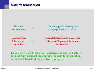 Date de transaction




              Date de                          Date à laquelle l’entreprise
            transaction
                              =                s’engage à acheter l’actif


           Comptabiliser                     Comptabiliser l’actif à recevoir
            à la date de      =              et le passif à payer à la date de
            transaction                                transaction


           En règle générale, l’intérêt ne commence à courir sur l’actif et
           le passif correspondant qu’à partir de la date de règlement qui
           est la date à laquelle il y a transfert de propriété


06/06/12
102                               IAS/IFRS Banques Centrales                     102
 