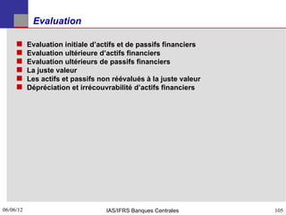 Evaluation

          Evaluation initiale d’actifs et de passifs financiers
          Evaluation ultérieure d’actifs financiers
          Evaluation ultérieurs de passifs financiers
          La juste valeur
          Les actifs et passifs non réévalués à la juste valeur
          Dépréciation et irrécouvrabilité d’actifs financiers




06/06/12
105                                IAS/IFRS Banques Centrales      105
 