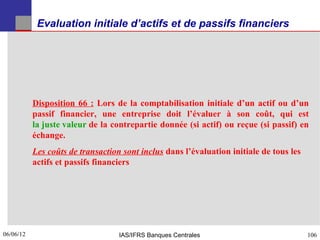 Evaluation initiale d’actifs et de passifs financiers




           Disposition 66 : Lors de la comptabilisation initiale d’un actif ou d’un
           passif financier, une entreprise doit l’évaluer à son coût, qui est
           la juste valeur de la contrepartie donnée (si actif) ou reçue (si passif) en
           échange.
           Les coûts de transaction sont inclus dans l’évaluation initiale de tous les
           actifs et passifs financiers




06/06/12
106                                IAS/IFRS Banques Centrales                            106
 