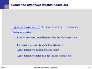 Evaluation ultérieure d’actifs financiers




           Rappel disposition 10 : classement des actifs financiers
           Quatre catégories :

              - Prêts et créances, non détenus à des fins de transaction

              - Placements détenus jusqu’à leur échéance
              - Actifs financiers disponibles à la vente

              - Actifs financiers détenus à des fins de transaction



06/06/12
107                              IAS/IFRS Banques Centrales                107
 
