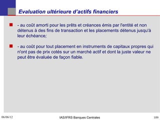 Evaluation ultérieure d’actifs financiers

      ­ au coût amorti pour les prêts et créances émis par l'entité et non
           détenus à des fins de transaction et les placements détenus jusqu'à
           leur échéance;

      - au coût pour tout placement en instruments de capitaux propres qui
           n'ont pas de prix cotés sur un marché actif et dont la juste valeur ne
           peut être évaluée de façon fiable.




06/06/12
109                              IAS/IFRS Banques Centrales                         109
 