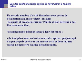 Cas des actifs financiers exclus de l'évaluation à la juste
             valeur



           Un certain nombre d'actifs financiers sont exclus de
           l'évaluation à la juste valeur : il s'agit
           -des prêts et créances émis par l'entité et non détenus à des
           fins de transaction ;

           -des placements détenus jusqu'à leur échéance ;

           - de tout placement en instruments de capitaux propres qui
           n'a pas de prix cotés sur un marché actif et dont la juste
           valeur ne peut être évaluée de façon fiable.




06/06/12
111                              IAS/IFRS Banques Centrales                111
 