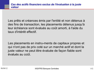 Cas des actifs financiers exclus de l'évaluation à la juste
             valeur




           Les prêts et créances émis par l'entité et non détenus à
           des fins de transaction, les placements détenus jusqu'à
           leur échéance sont évalués au coût amorti, à l'aide du
           taux d'intérêt effectif.


           Les placements en instru­ments de capitaux propres et
           qui n'ont pas de prix coté sur un marché actif et dont la
           juste valeur ne peut être évaluée de façon fiable sont
           évalués au coût.



06/06/12
112                              IAS/IFRS Banques Centrales                112
 