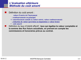L’évaluation ultérieure
           Méthode du coût amorti

      Définition du coût amorti :
                valeur d’entrée de l’instrument
              - remboursements en principal
            +/- amortissement cumulé ∆ (valeur entrée, valeur remboursement)
              - réduction de valeur (provision ou imputation s/ valeur brute)
            = coût amorti
      Définition du taux d’intérêt effectif : taux qui égalise la valeur comptable et
           la somme des flux futurs actualisés, en prenant en compte les
           commissions et honoraires prévus au contrat.




06/06/12
113                                 IAS/IFRS Banques Centrales                           113
 