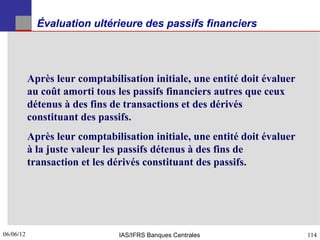 Évaluation ultérieure des passifs financiers




           Après leur comptabilisation initiale, une entité doit évaluer
           au coût amorti tous les passifs financiers autres que ceux
           détenus à des fins de transactions et des dérivés
           constituant des passifs.
           Après leur comptabilisation initiale, une entité doit évaluer
           à la juste valeur les passifs détenus à des fins de
           transaction et les dérivés constituant des passifs.




06/06/12
114                            IAS/IFRS Banques Centrales                  114
 