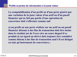 Profits et pertes de réévaluation à la juste valeur


           La comptabilisation d'un profit ou d'une perte généré par
           une variation de la juste valeur d'un actif ou d'un passif
           financier qui ne fait pas partie d'une opération de
           couverture doit s'effectuer comme suit

           a) un profit ou une perte réalisée sur un actif ou un passif
           financier détenus à des fins de transaction doit être inclus
           dans le résultat net de l'exer-cice au cours duquel il se
           produit (à cet égard un dérivé doit toujours être considéré
           comme détenu à des fins de transaction sauf s'il est désigné
           en tant qu'instrument de couverture) ;




06/06/12
115                            IAS/IFRS Banques Centrales                 115
 